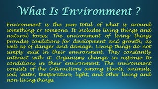 Environment is the sum total of what is around
something or someone. It includes living things and
natural forces. The environment of living things
provides conditions for development and growth, as
well as of danger and damage. Living things do not
simply exist in their environment. They constantly
interact with it. Organisms change in response to
conditions in their environment. The environment
consists of the interactions among plants, animals,
soil, water, temperature, light, and other living and
non-living things.
 