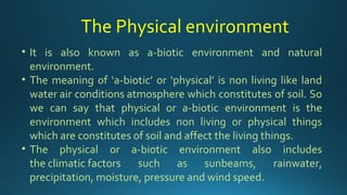• It is also known as a-biotic environment and natural
environment.
• The meaning of ‘a-biotic’ or ‘physical’ is non living like land
water air conditions atmosphere which constitutes of soil. So
we can say that physical or a-biotic environment is the
environment which includes non living or physical things
which are constitutes of soil and affect the living things.
• The physical or a-biotic environment also includes
the climatic factors such as sunbeams, rainwater,
precipitation, moisture, pressure and wind speed.
The Physical environment
 