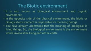 • It is also known as biological environment and organic
environment.
• In the opposite side of the physical environment, the biotic or
biological environment is responsible for the living beings.
• You have already understood that the meaning of ‘biological’ is
living things. So, the biological environment is the environment
which involves the living part of the earth.
The Biotic environment
 