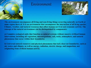 Environment
The environment encompasses all living and non-living things occurring naturally on Earth or
some region there of. It is an environment that encompasses the interaction of all living species.
Climate, weather, and natural resources that affect human survival and economic activity. The
concept of the natural environment can be distinguished by components:
a) Complete ecological units that function as natural systems without massive civilized human
intervention, including all vegetation, microorganisms, soil, rocks, atmosphere, and natural
phenomena that occur within their boundaries
b) Universal natural resources and physical phenomena that lack clear-cut boundaries, such as
air, water, and climate, as well as energy, radiation, electric charge, and magnetism, not
originating from civilized human activity
 