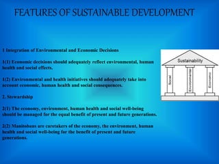 FEATURES OF SUSTAINABLE DEVELOPMENT
1 Integration of Environmental and Economic Decisions
1(1) Economic decisions should adequately reflect environmental, human
health and social effects.
1(2) Environmental and health initiatives should adequately take into
account economic, human health and social consequences.
2. Stewardship
2(1) The economy, environment, human health and social well-being
should be managed for the equal benefit of present and future generations.
2(2) Manitobans are caretakers of the economy, the environment, human
health and social well-being for the benefit of present and future
generations.
 