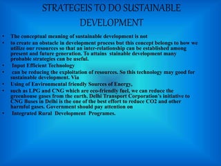 STRATEGEIS TO DO SUSTAINABLE
DEVELOPMENT
• The conceptual meaning of sustainable development is not
• to create an obstacle in development process but this concept belongs to how we
utilize our resources so that an inter-relationship can be established among
present and future generation. To attains stainable development many
probable strategies can be useful.
• Input Efficient Technology
• can be reducing the exploitation of resources. So this technology may good for
sustainable development. Via
• Using of Environmental friendly Sources of Energy,
• such as LPG and CNG which are eco-friendly fuel, we can reduce the
greenhouse gases from the earth. Delhi Transport Corporation’s initiative to
CNG Buses in Delhi is the one of the best effort to reduce CO2 and other
harmful gases. Government should pay attention on
• Integrated Rural Development Programes.
 