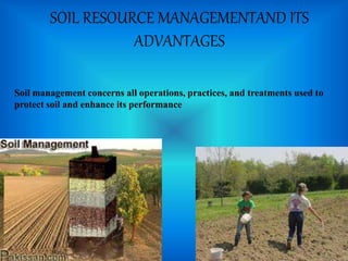 SOIL RESOURCE MANAGEMENTAND ITS
ADVANTAGES
Soil management concerns all operations, practices, and treatments used to
protect soil and enhance its performance
 