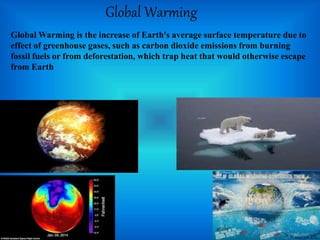 Global Warming
Global Warming is the increase of Earth's average surface temperature due to
effect of greenhouse gases, such as carbon dioxide emissions from burning
fossil fuels or from deforestation, which trap heat that would otherwise escape
from Earth
 