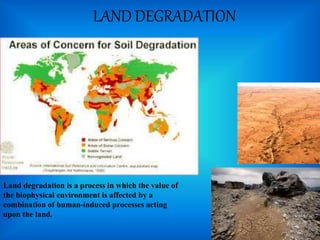 LAND DEGRADATION
Land degradation is a process in which the value of
the biophysical environment is affected by a
combination of human-induced processes acting
upon the land.
 