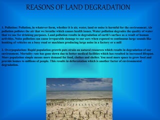 REASONS OF LAND DEGRADATION
1. Pollution: Pollution, in whatever form, whether it is air, water, land or noise is harmful for the environment. Air
pollution pollutes the air that we breathe which causes health issues. Water pollution degrades the quality of water
that we use for drinking purposes. Land pollution results in degradation of earth’s surface as a result of human
activities. Noise pollution can cause irreparable damage to our ears when exposed to continuous large sounds like
honking of vehicles on a busy road or machines producing large noise in a factory or a mill
2. Overpopulation: Rapid population growth puts strain on natural resources which results in degradation of our
environment. Mortality rate has gone down due to better medical facilities which has resulted in increased lifespan.
More population simple means more demand for food, clothes and shelter. You need more space to grow food and
provide homes to millions of people. This results in deforestation which is another factor of environmental
degradation.
 