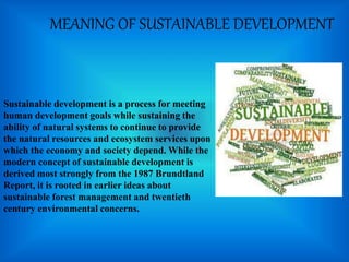 MEANING OF SUSTAINABLE DEVELOPMENT
Sustainable development is a process for meeting
human development goals while sustaining the
ability of natural systems to continue to provide
the natural resources and ecosystem services upon
which the economy and society depend. While the
modern concept of sustainable development is
derived most strongly from the 1987 Brundtland
Report, it is rooted in earlier ideas about
sustainable forest management and twentieth
century environmental concerns.
 