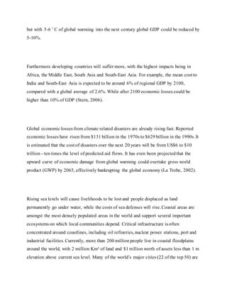 but with 5-6 ˚ C of global warming into the next century global GDP could be reduced by
5-10%.
Furthermore developing countries will suffer more, with the highest impacts being in
Africa, the Middle East, South Asia and South-East Asia. For example, the mean cost to
India and South-East Asia is expected to be around 6% of regional GDP by 2100,
compared with a global average of 2.6%. While after 2100 economic losses could be
higher than 10% of GDP (Stern, 2006).
Global economic losses from climate related disasters are already rising fast. Reported
economic losses have risen from $131 billion in the 1970s to $629 billion in the 1990s. It
is estimated that the cost of disasters over the next 20 years will be from US$6 to $10
trillion - ten times the level of predicted aid flows. It has even been projectedthat the
upward curve of economic damage from global warming could overtake gross world
product (GWP) by 2065, effectively bankrupting the global economy (La Trobe, 2002).
Rising sea levels will cause livelihoods to be lost and people displaced as land
permanently go under water, while the costs of sea defenses will rise. Coastal areas are
amongst the most densely populated areas in the world and support several important
ecosystems on which local communities depend. Critical infrastructure is often
concentrated around coastlines, including oil refineries, nuclear power stations, port and
industrial facilities. Currently, more than 200 million people live in coastal floodplains
around the world, with 2 million Km² of land and $1 trillion worth of assets less than 1 m
elevation above current sea level. Many of the world’s major cities (22 of the top 50) are
 