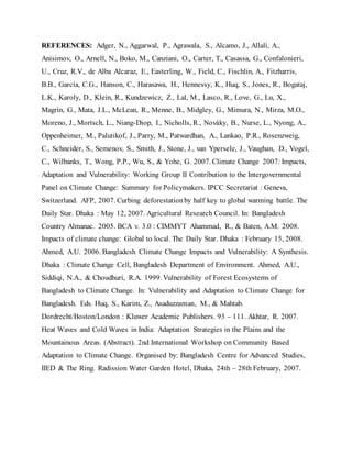 REFERENCES: Adger, N., Aggarwal, P., Agrawala, S., Alcamo, J., Allali, A.,
Anisimov, O., Arnell, N., Boko, M., Canziani, O., Carter, T., Casassa, G., Confalonieri,
U., Cruz, R.V., de Alba Alcaraz, E., Easterling, W., Field, C., Fischlin, A., Fitzharris,
B.B., García, C.G., Hanson, C., Harasawa, H., Hennessy, K., Huq, S., Jones, R., Bogataj,
L.K., Karoly, D., Klein, R., Kundzewicz, Z., Lal, M., Lasco, R., Love, G., Lu, X.,
Magrín, G., Mata, J.L., McLean, R., Menne, B., Midgley, G., Mimura, N., Mirza, M.O.,
Moreno, J., Mortsch, L., Niang-Diop, I., Nicholls, R., Nováky, B., Nurse, L., Nyong, A.,
Oppenheimer, M., Palutikof, J., Parry, M., Patwardhan, A., Lankao, P.R., Rosenzweig,
C., Schneider, S., Semenov, S., Smith, J., Stone, J., van Ypersele, J., Vaughan, D., Vogel,
C., Wilbanks, T., Wong, P.P., Wu, S., & Yohe, G. 2007. Climate Change 2007: Impacts,
Adaptation and Vulnerability: Working Group II Contribution to the Intergovernmental
Panel on Climate Change: Summary for Policymakers. IPCC Secretariat : Geneva,
Switzerland. AFP, 2007. Curbing deforestationby half key to global warming battle. The
Daily Star. Dhaka : May 12, 2007. Agricultural Research Council. In: Bangladesh
Country Almanac. 2005. BCA v. 3.0 : CIMMYT Ahammad, R., & Baten, A.M. 2008.
Impacts of climate change: Global to local. The Daily Star. Dhaka : February 15, 2008.
Ahmed, A.U. 2006. Bangladesh Climate Change Impacts and Vulnerability: A Synthesis.
Dhaka : Climate Change Cell, Bangladesh Department of Environment. Ahmed, A.U.,
Siddiqi, N.A., & Choudhuri, R.A. 1999. Vulnerability of Forest Ecosystems of
Bangladesh to Climate Change. In: Vulnerability and Adaptation to Climate Change for
Bangladesh. Eds. Huq, S., Karim, Z., Asaduzzaman, M., & Mahtab.
Dordrecht/Boston/London : Kluwer Academic Publishers. 93 – 111. Akhtar, R. 2007.
Heat Waves and Cold Waves in India: Adaptation Strategies in the Plains and the
Mountainous Areas. (Abstract). 2nd International Workshop on Community Based
Adaptation to Climate Change. Organised by: Bangladesh Centre for Advanced Studies,
IIED & The Ring. Radission Water Garden Hotel, Dhaka, 24th – 28th February, 2007.
 