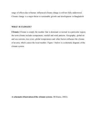 range of effects due to human influenced climate change is still not fully understood.
Climate change is a major threat to sustainable growth and development in Bangladesh
WHAT IS CLIMATE?
Climate: Climate is simply the weather that is dominant or normal in a particular region;
the term climate includes temperature, rainfall and wind patterns. Geography, global air
and sea currents, tree cover, global temperatures and other factors influence the climate
of an area, which causes the local weather. Figure 1 below is a schematic diagram of the
climate system.
A schematic illustrationofthe climate system. (Williams, 2002).
 