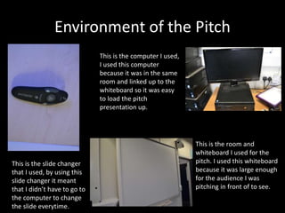 Environment of the Pitch
This is the slide changer
that I used, by using this
slide changer it meant
that I didn’t have to go to
the computer to change
the slide everytime.
This is the room and
whiteboard I used for the
pitch. I used this whiteboard
because it was large enough
for the audience I was
pitching in front of to see.
This is the computer I used,
I used this computer
because it was in the same
room and linked up to the
whiteboard so it was easy
to load the pitch
presentation up.
 