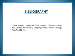 BIBLIOGRAPHY
C Dash Madhab : Fundamentals Of Ecology ( 2nd edition ) - 2007,
Tata McGraw-Hill Publishing Company Limited , Pollution Ecology,
Page No. 368-369.