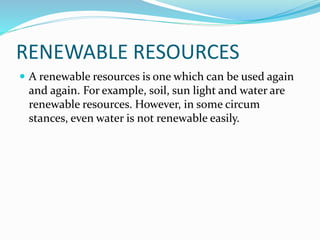 RENEWABLE RESOURCES
 A renewable resources is one which can be used again
and again. For example, soil, sun light and water are
renewable resources. However, in some circum
stances, even water is not renewable easily.
 