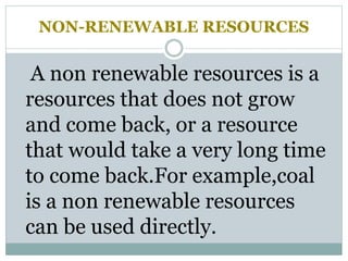 NON-RENEWABLE RESOURCES
A non renewable resources is a
resources that does not grow
and come back, or a resource
that would take a very long time
to come back.For example,coal
is a non renewable resources
can be used directly.
 