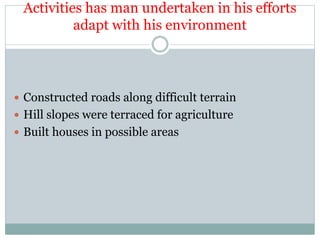 Activities has man undertaken in his efforts
adapt with his environment
 Constructed roads along difficult terrain
 Hill slopes were terraced for agriculture
 Built houses in possible areas
 