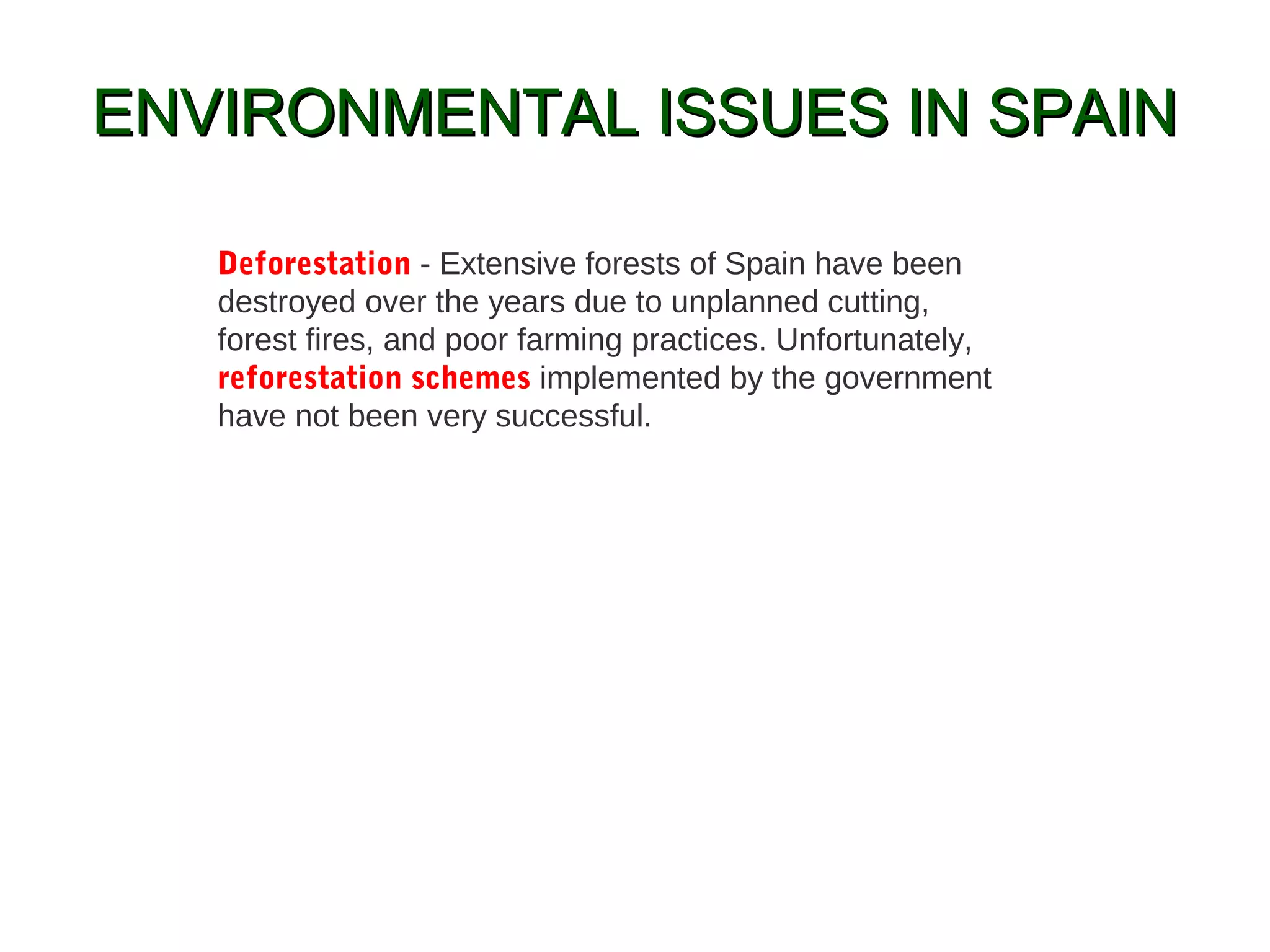 ENVIRONMENTAL ISSUES IN SPAINENVIRONMENTAL ISSUES IN SPAIN
Deforestation - Extensive forests of Spain have been
destroyed over the years due to unplanned cutting,
forest fires, and poor farming practices. Unfortunately,
reforestation schemes implemented by the government
have not been very successful.
 