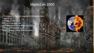 Impact on 2050
 9.2 billion of human population increases four
times
 Rises in sea level
 Enormous crop fall
 Water demand increases by 55%
 70% live in urban area
 40% lives in water stressed area
 
