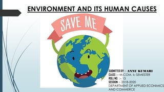 ENVIRONMENT AND ITS HUMAN CAUSES
SUBMITTED BY :- ANNU KUMARI
CLASS :– M.COM. IST SEMESTER
ROLL NO. :– 15
SESSION :- 2018-2020
DEPARTMENT OF APPLIED ECONIMICS
AND COMMERCE
 