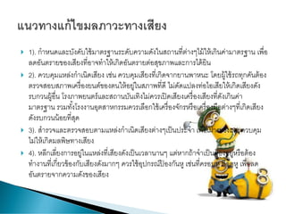  1). กาหนดและบังคับใช้มาตรฐานระดับความดังในสถานที่ต่างๆไม้ให้เกินค่ามาตรฐาน เพื่อ
ลดอันตรายของเสียงที่อาจทาให้เกิดอันตรายต่อสุขภาพและการได้ยิน
 2). ควบคุมแหล่งกาเนิดเสียง เช่น ควบคุมเสียงที่เกิดจากยานพาหนะ โดยผู้ใช้รถทุกคันต้อง
ตรวจสอบสภาพเครื่องยนต์ของตนให้อยู่ในสภาพที่ดี ไม่ดัดแปลงท่อไอเสียให้เกิดเสียงดัง
รบกวนผู้อื่น โรงภาพยนตร์และสถานบันเทิงไม่ควรเปิดเสียงเครื่องเสียงที่ดังเกินค่า
มาตรฐาน รวมทั้งโรงงานอุตสาหกรรมควรเลือกใช้เครื่องจักรหรือเครื่องมือต่างๆที่เกิดเสียง
ดังรบกวนน้อยที่สุด
 3). สารวจและตรวจสอบตามแหล่งกาเนิดเสียงต่างๆเป็นประจา เพื่อเฝ้ าระวังและควบคุม
ไม่ให้เกิดมลพิษทางเสียง
 4). หลีกเลี่ยงการอยู่ในแหล่งที่เสียงดังเป็นเวลานานๆ แต่หากถ้าจาเป็นต้องอยู่หรือต้อง
ทางานที่เกี่ยวข้องกับเสียงดังมากๆ ควรใช้อุปกรณ์ป้ องกันหู เช่นที่ครอบหู ที่อุดหู เพื่อลด
อันตรายจากความดังของเสียง
 