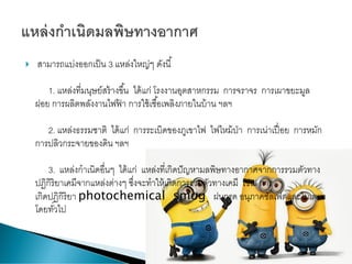  สามารถแบ่งออกเป็น 3 แหล่งใหญ่ๆ ดังนี้
1. แหล่งที่มนุษย์สร้างขึ้น ได้แก่ โรงงานอุตสาหกรรม การจราจร การเผาขยะมูล
ฝอย การผลิตพลังงานไฟฟ้ า การใช้เชื้อเพลิงภายในบ้าน ฯลฯ
2. แหล่งธรรมชาติ ได้แก่ การระเบิดของภูเขาไฟ ไฟไหม้ป่า การเน่าเปื่อย การหมัก
การปลิวกระจายของดิน ฯลฯ
3. แหล่งกาเนิดอื่นๆ ได้แก่ แหล่งที่เกิดปัญหามลพิษทางอากาศจากการรวมตัวทาง
ปฏิกิริยาเคมีจากแหล่งต่างๆ ซึ่งจะทาให้เกิดการรวมตัวทางเคมี เช่น การ
เกิดปฏิกิริยา photochemical smog ฝนกรด อนุภาคซัลเฟตและไนเตรท
โดยทั่วไป
 