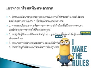  1. จัดหาและพัฒนาระบบการตรวจคุณภาพในอากาศ ให้สามารถวิเคราะห์ปริมาณ
มลพิษทางอากาศชนิดต่าง ๆ เพื่อประเมินคุณภาพในอากาศ
 2. หาทางลดปริมาณสารมลพิษทางอากาศจาแหล่งกาเนิด เพื่อให้สามารถควบคุม
และรักษาคุณภาพอากาศให้ได้ตามมาตรฐาน
 3. กระตุ้นให้ผู้ใช้รถยนต์ให้ความสาคัญในการดูแลรักษาเครื่องยนต์ให้อยู่ในภาพดี
เพื่อ ลดควันดา
 4. ออกมาตรการตรวจสอบและตรวจจับรถยนต์ที่มีควันดา
5. รณรงค์ให้ผู้ขับขี่รถยนต์มีวินัยและเคารพในกฎจราจร
 