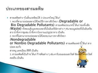  สารมลพิษต่าง ๆในสิ่งแวดล้อมได้ 3 ประเภทใหญ่ ได้แก่
1. พวกที่สามารถย่อยสลายได้โดยวิธีการทางชีววิทยา (Degradable or
Bio Degradable Pollutants) สารมลพิษประเภทนี้ได้แก่ ของทิ้งเสีย
(Waste) ทั้งของแข็งและของเหลวที่เป็นอินทรีย์สารต่าง ๆ ช่น ขยะมูลฝอยที่เป็นอินทรีย
สาร น้าทิ้งจากชุมชน น้าทิ้งจากโรงงานแปรรูปอาหาร เป็นต้น
2. พวกที่ไม่สามารถจะย่อยสลายได้โดยขบวนการทางชีววิทยา
(Nondegradable
or Nonbio Degradable Pollutants) สารมลพิษเหล่านี้ได้แก่ สาร
ปรอท ตะกั่ว
สารหนู แคดเมียม ดีดีที เป็นต้น
3. สารมลพิษที่เป็นก๊าซ ได้แก่ ก๊าซพิษต่าง ๆ เช่น คาร์บอนมอนนอกไซด์ ซัลเฟอร์ไดออกไซด์
คลอรีน เป็นต้น
 