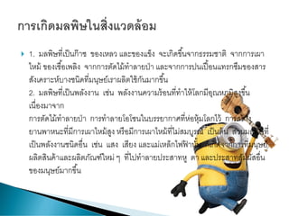  1. มลพิษที่เป็นก๊าซ ของเหลว และของแข็ง จะเกิดขึ้นจากธรรมชาติ จากการเผา
ไหม้ ของเชื้อเพลิง จากการตัดไม้ทาลายป่า และจากการปนเปื้อนแทรกซึมของสาร
สังเคราะห์บางชนิดที่มนุษย์เราผลิตใช้กันมากขึ้น
2. มลพิษที่เป็นพลังงาน เช่น พลังงานความร้อนที่ทาให้โลกมีอุณหภูมิสูงขึ้น
เนื่องมาจาก
การตัดไม้ทาลายป่า การทาลายโอโซนในบรรยากาศที่ห่อหุ้มโลกไว้ การสร้าง
ยานพาหนะที่มีการเผาไหม้สูง หรือมีการเผาไหม้ที่ไม่สมบูรณ์ เป็นต้น ส่วนมลพิษที่
เป็นพลังงานชนิดอื่น เช่น แสง เสียง และแม่เหล็กไฟฟ้ านั้น ก็เกิดจากการที่มนุษย์
ผลิตสินค้าและผลิตภัณฑ์ใหม่ ๆ ที่ไปทาลายประสาทหู ตา และประสาทสัมผัสอื่น
ของมนุษย์มากขึ้น
 