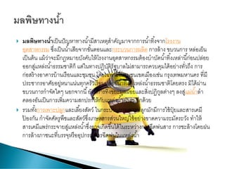  มลพิษทางน้าเป็นปัญหาทางน้ามีสาเหตุสาคัญมาจากการน้าทิ้งจากโรงงาน
อุตสาหกรรม ซึ่งเป็นน้าเสียจากขั้นตอนและกระบวนการผลิต การล้าง ขบวนการ หล่อเย็น
เป็นต้น แม้ว่าจะมีกฎหมายบังคับให้โรงงานอุตสาหกรรมต้องบาบัดน้าทิ้งเหล่านี้ก่อนปล่อย
ออกสู่แหล่งน้าธรรมชาติก็ แต่ในทางปฏิบัติรัฐบาลไม่สามารถควบคุมได้อย่างทั่วถึง การ
ก่อสร้างอาคารบ้านเรือนและชุมชน โดยเฉพาะในชุมชนเขตเมืองเช่น กรุงเทพมหานคร ที่มี
ประชากรอาศัยอยู่หนาแน่นทุกครัวเรือนปล่อยน้าทิ้งสู่แหล่งน้าธรรมชาติโดยตรง มิได้ผ่าน
ขบวนการกาจัดใดๆ นอกจากนี้ยังมีการทิ้งขยะมูลฝอยและสิ่งปฏิกูลต่างๆ ลงสู่แม่น้าลา
คลองอันเป็นการเพิ่มความสกปรกให้กับแหล่งน้าต่างๆ อีกด้วย
 รวมทั้งการเพาะปลูกและเลี้ยงสัตว์ ในกระบวนการเพาะปลูกมักมีการใช้ปุ๋ ยและสารเคมี
ป้ องกัน กาจัดศัตรูพืชและสัตว์ซึ่งเกษตรกรส่วนใหญ่ใช้อย่างขาดความระมัดระวัง ทาให้
สารเคมีแพร่กระจายสู่แหล่งน้าซึ่งอาจเกิดขึ้นได้ในระหว่างการฉีดพ่นสาร การชะล้างโดยฝน
การล้างภาชนะที่บรรจุหรืออุปกรณ์การฉีดพ่นในแหล่งน้า
 