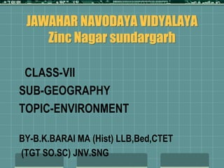 JAWAHAR NAVODAYA VIDYALAYA
Zinc Nagar sundargarh
CLASS-VII
SUB-GEOGRAPHY
TOPIC-ENVIRONMENT
BY-B.K.BARAI MA (Hist) LLB,Bed,CTET
(TGT SO.SC) JNV.SNG
 