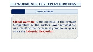 ENVIRONMENT – DEFINITION AND FUNCTIONS
GLOBAL WARMING
Global Warming is the increase in the average
temperature of the earth’s lower atmosphere
as a result of the increase in greenhouse gases
since the Industrial Revolution
 