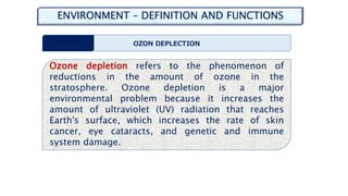 ENVIRONMENT – DEFINITION AND FUNCTIONS
OZON DEPLECTION
Ozone depletion refers to the phenomenon of
reductions in the amount of ozone in the
stratosphere. Ozone depletion is a major
environmental problem because it increases the
amount of ultraviolet (UV) radiation that reaches
Earth's surface, which increases the rate of skin
cancer, eye cataracts, and genetic and immune
system damage.
 