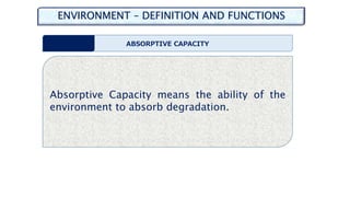 ENVIRONMENT – DEFINITION AND FUNCTIONS
ABSORPTIVE CAPACITY
Absorptive Capacity means the ability of the
environment to absorb degradation.
 