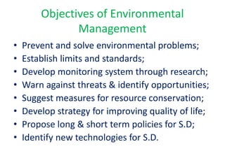 Objectives of Environmental
Management
• Prevent and solve environmental problems;
• Establish limits and standards;
• Develop monitoring system through research;
• Warn against threats & identify opportunities;
• Suggest measures for resource conservation;
• Develop strategy for improving quality of life;
• Propose long & short term policies for S.D;
• Identify new technologies for S.D.
 