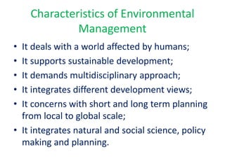 Characteristics of Environmental
Management
• It deals with a world affected by humans;
• It supports sustainable development;
• It demands multidisciplinary approach;
• It integrates different development views;
• It concerns with short and long term planning
from local to global scale;
• It integrates natural and social science, policy
making and planning.
 