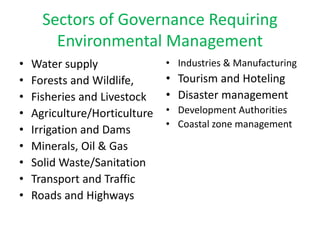 Sectors of Governance Requiring
Environmental Management
• Water supply
• Forests and Wildlife,
• Fisheries and Livestock
• Agriculture/Horticulture
• Irrigation and Dams
• Minerals, Oil & Gas
• Solid Waste/Sanitation
• Transport and Traffic
• Roads and Highways
• Industries & Manufacturing
• Tourism and Hoteling
• Disaster management
• Development Authorities
• Coastal zone management
 