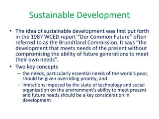 Sustainable Development
• The idea of sustainable development was first put forth
in the 1987 WCED report “Our Common Future” often
referred to as the Brundtland Commission. It says “the
development that meets needs of the present without
compromising the ability of future generations to meet
their own needs”.
• Two key concepts
– the needs, particularly essential needs of the world's poor,
should be given overriding priority; and
– limitations imposed by the state of technology and social
organization on the environment's ability to meet present
and future needs should be a key consideration in
development
 