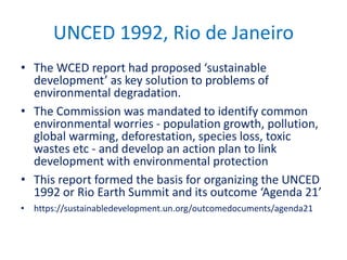 UNCED 1992, Rio de Janeiro
• The WCED report had proposed ‘sustainable
development’ as key solution to problems of
environmental degradation.
• The Commission was mandated to identify common
environmental worries - population growth, pollution,
global warming, deforestation, species loss, toxic
wastes etc - and develop an action plan to link
development with environmental protection
• This report formed the basis for organizing the UNCED
1992 or Rio Earth Summit and its outcome ‘Agenda 21’
• https://sustainabledevelopment.un.org/outcomedocuments/agenda21
 