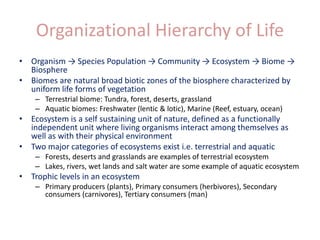 Organizational Hierarchy of Life
• Organism → Species Population → Community → Ecosystem → Biome →
Biosphere
• Biomes are natural broad biotic zones of the biosphere characterized by
uniform life forms of vegetation
– Terrestrial biome: Tundra, forest, deserts, grassland
– Aquatic biomes: Freshwater (lentic & lotic), Marine (Reef, estuary, ocean)
• Ecosystem is a self sustaining unit of nature, defined as a functionally
independent unit where living organisms interact among themselves as
well as with their physical environment
• Two major categories of ecosystems exist i.e. terrestrial and aquatic
– Forests, deserts and grasslands are examples of terrestrial ecosystem
– Lakes, rivers, wet lands and salt water are some example of aquatic ecosystem
• Trophic levels in an ecosystem
– Primary producers (plants), Primary consumers (herbivores), Secondary
consumers (carnivores), Tertiary consumers (man)
 