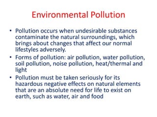 Environmental Pollution
• Pollution occurs when undesirable substances
contaminate the natural surroundings, which
brings about changes that affect our normal
lifestyles adversely.
• Forms of pollution: air pollution, water pollution,
soil pollution, noise pollution, heat/thermal and
light
• Pollution must be taken seriously for its
hazardous negative effects on natural elements
that are an absolute need for life to exist on
earth, such as water, air and food
 