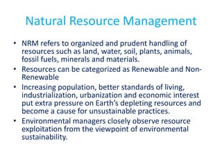 Natural Resource Management
• NRM refers to organized and prudent handling of
resources such as land, water, soil, plants, animals,
fossil fuels, minerals and materials.
• Resources can be categorized as Renewable and Non-
Renewable
• Increasing population, better standards of living,
industrialization, urbanization and economic interest
put extra pressure on Earth’s depleting resources and
become a cause for unsustainable practices.
• Environmental managers closely observe resource
exploitation from the viewpoint of environmental
sustainability.
 