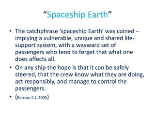 “Spaceship Earth”
• The catchphrase ‘spaceship Earth’ was coined –
implying a vulnerable, unique and shared life-
support system, with a wayward set of
passengers who tend to forget that what one
does affects all.
• On any ship the hope is that it can be safely
steered, that the crew know what they are doing,
act responsibly, and manage to control the
passengers.
• (Barrow, C.J. 2005)
 
