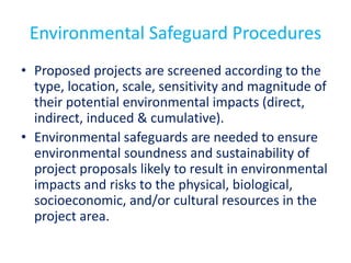Environmental Safeguard Procedures
• Proposed projects are screened according to the
type, location, scale, sensitivity and magnitude of
their potential environmental impacts (direct,
indirect, induced & cumulative).
• Environmental safeguards are needed to ensure
environmental soundness and sustainability of
project proposals likely to result in environmental
impacts and risks to the physical, biological,
socioeconomic, and/or cultural resources in the
project area.
 