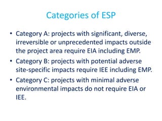 Categories of ESP
• Category A: projects with significant, diverse,
irreversible or unprecedented impacts outside
the project area require EIA including EMP.
• Category B: projects with potential adverse
site-specific impacts require IEE including EMP.
• Category C: projects with minimal adverse
environmental impacts do not require EIA or
IEE.
 