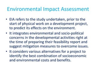 Environmental Impact Assessment
• EIA refers to the study undertaken, prior to the
start of physical work on a development project,
to predict its effects on the environment.
• It integrates environmental and socio-political
concerns in the developmental activities right at
the time of preparing their feasibility report and
suggest mitigation measures to overcome issues.
• It considers various alternatives for a project to
identify the best combination of socioeconomic
and environmental costs and benefits.
 