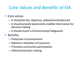 Core Values and Benefits of EIA
• Core values
– It should be fair, objective, unbiased and balanced
– It should provide balanced & credible information for
decision making
– It should result in Environmental Safeguards
• Benefits
– Protection of environment
– Optimum utilization of resources
– Promotes community participation
– Informed decision making
 