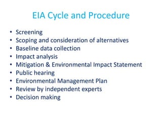 EIA Cycle and Procedure
• Screening
• Scoping and consideration of alternatives
• Baseline data collection
• Impact analysis
• Mitigation & Environmental Impact Statement
• Public hearing
• Environmental Management Plan
• Review by independent experts
• Decision making
 