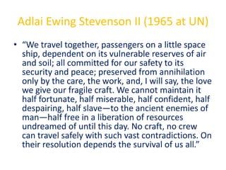 Adlai Ewing Stevenson II (1965 at UN)
• “We travel together, passengers on a little space
ship, dependent on its vulnerable reserves of air
and soil; all committed for our safety to its
security and peace; preserved from annihilation
only by the care, the work, and, I will say, the love
we give our fragile craft. We cannot maintain it
half fortunate, half miserable, half confident, half
despairing, half slave—to the ancient enemies of
man—half free in a liberation of resources
undreamed of until this day. No craft, no crew
can travel safely with such vast contradictions. On
their resolution depends the survival of us all.”
 
