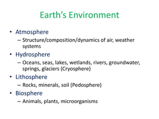 Earth’s Environment
• Atmosphere
– Structure/composition/dynamics of air, weather
systems
• Hydrosphere
– Oceans, seas, lakes, wetlands, rivers, groundwater,
springs, glaciers (Cryosphere)
• Lithosphere
– Rocks, minerals, soil (Pedosphere)
• Biosphere
– Animals, plants, microorganisms
 