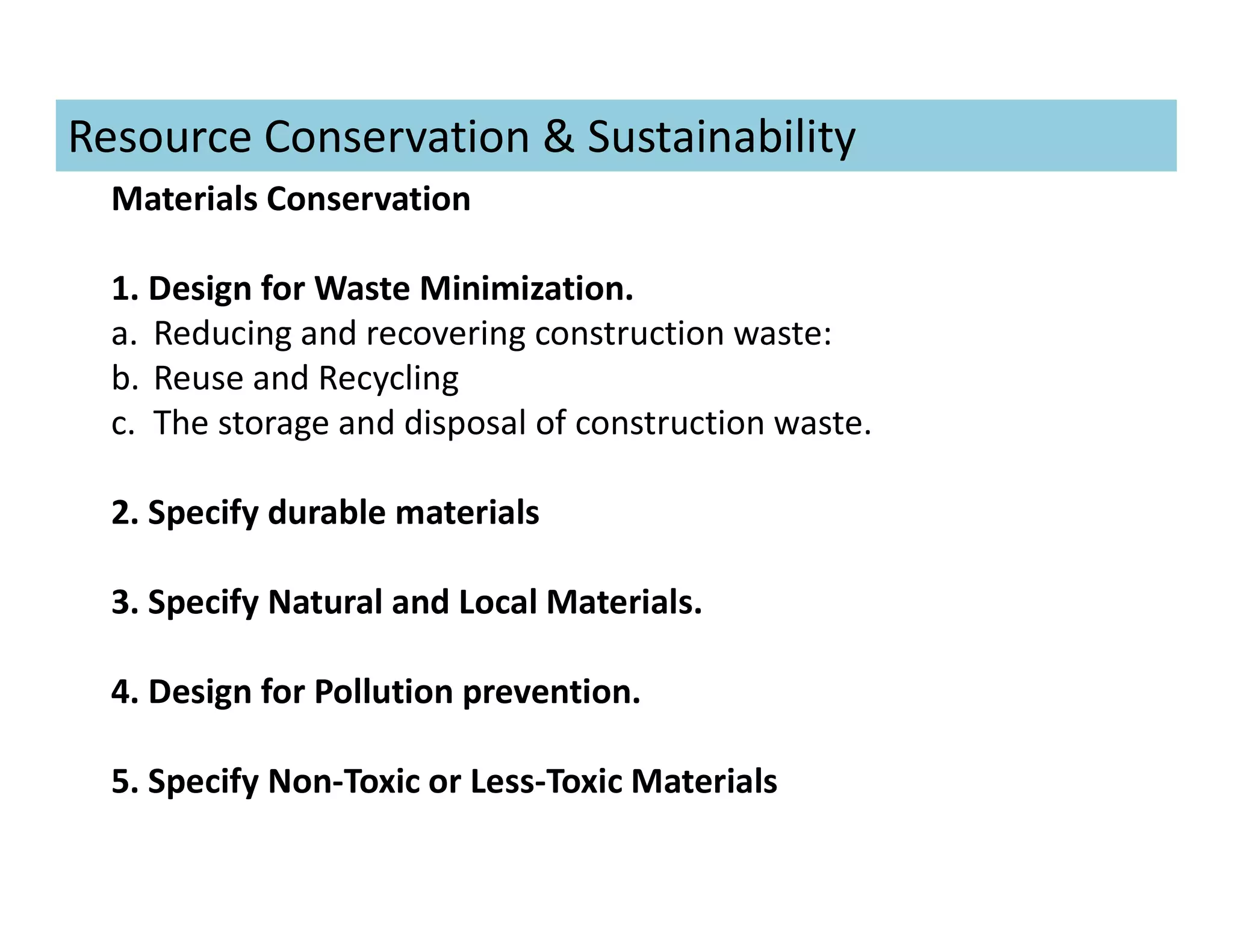 Materials Conservation
1. Design for Waste Minimization.
a. Reducing and recovering construction waste:
b. Reuse and Recycling
c. The storage and disposal of construction waste.
2. Specify durable materials
3. Specify Natural and Local Materials.
4. Design for Pollution prevention.
5. Specify Non-Toxic or Less-Toxic Materials
Resource Conservation & Sustainability
 