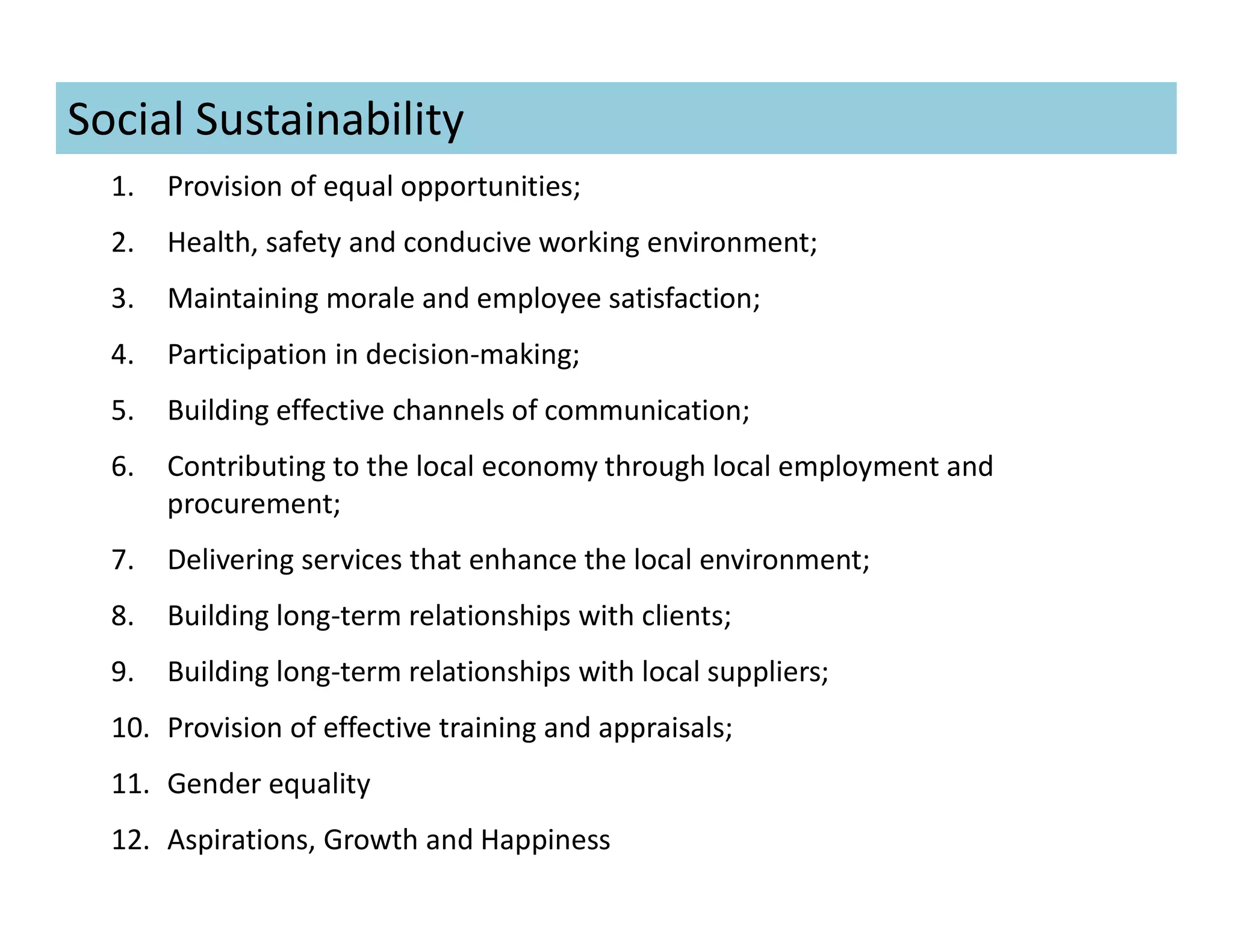 1. Provision of equal opportunities;
2. Health, safety and conducive working environment;
3. Maintaining morale and employee satisfaction;
4. Participation in decision-making;
5. Building effective channels of communication;
6. Contributing to the local economy through local employment and
procurement;
7. Delivering services that enhance the local environment;
8. Building long-term relationships with clients;
9. Building long-term relationships with local suppliers;
10. Provision of effective training and appraisals;
11. Gender equality
12. Aspirations, Growth and Happiness
Social Sustainability
 